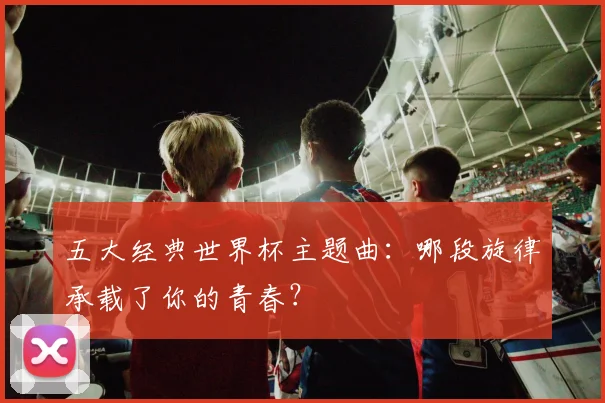 五大经典世界杯主题曲:哪段旋律承载了你的青春?