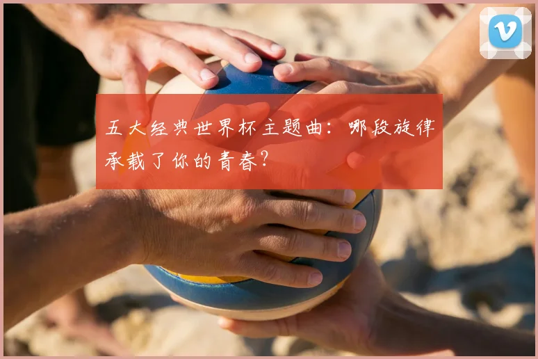 五大经典世界杯主题曲：哪段旋律承载了你的青春？