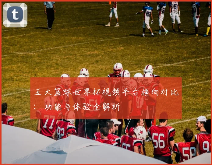 五大篮球世界杯视频平台横向对比:功能与体验全解析