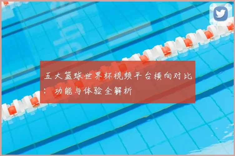 五大篮球世界杯视频平台横向对比:功能与体验全解析