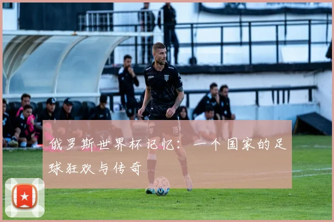俄罗斯世界杯记忆：一个国家的足球狂欢与传奇